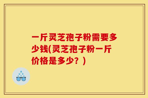 一斤灵芝孢子粉需要多少钱(灵芝孢子粉一斤价格是多少?)