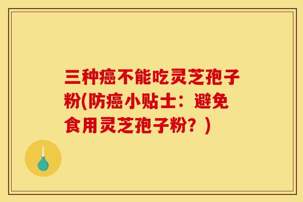 三种癌不能吃灵芝孢子粉(防癌小贴士:避免食用灵芝孢子粉?)
