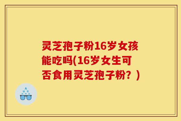 灵芝孢子粉16岁女孩能吃吗(16岁女生可否食用灵芝孢子粉？)