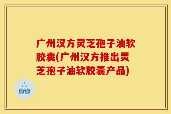 广州汉方灵芝孢子油软胶囊(广州汉方推出灵芝孢子油软胶囊产品)