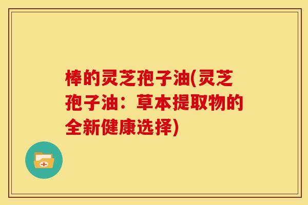 棒的灵芝孢子油(灵芝孢子油：草本提取物的全新健康选择)