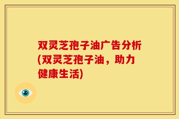 双灵芝孢子油广告分析(双灵芝孢子油，助力健康生活)
