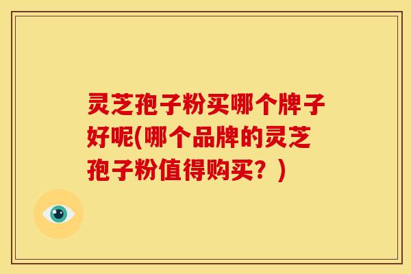 灵芝孢子粉买哪个牌子好呢(哪个品牌的灵芝孢子粉值得购买?)