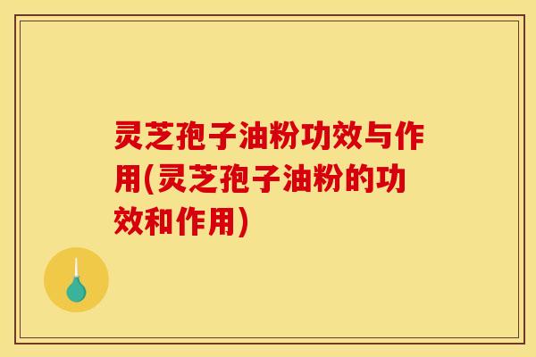 灵芝孢子油粉功效与作用(灵芝孢子油粉的功效和作用)
