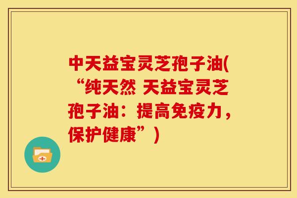 中天益宝灵芝孢子油(“纯天然 天益宝灵芝孢子油:提高免疫力,保护健康”)