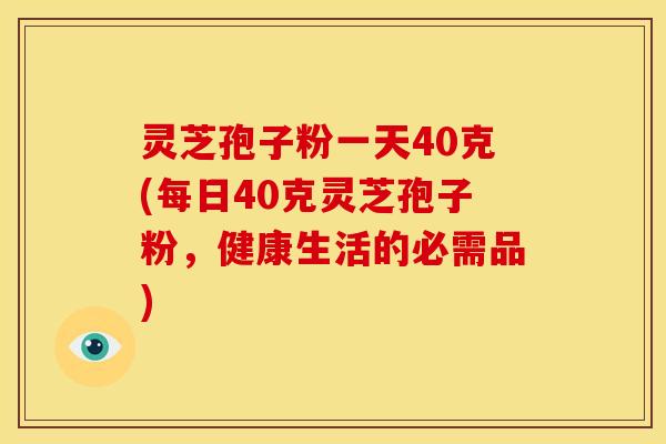灵芝孢子粉一天40克(每日40克灵芝孢子粉,健康生活的必需品)