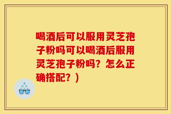 喝酒后可以服用灵芝孢子粉吗可以喝酒后服用灵芝孢子粉吗?怎么正确搭配?)