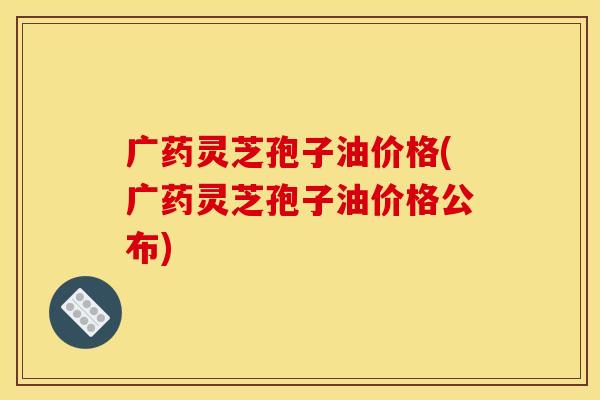 广药灵芝孢子油价格(广药灵芝孢子油价格公布)