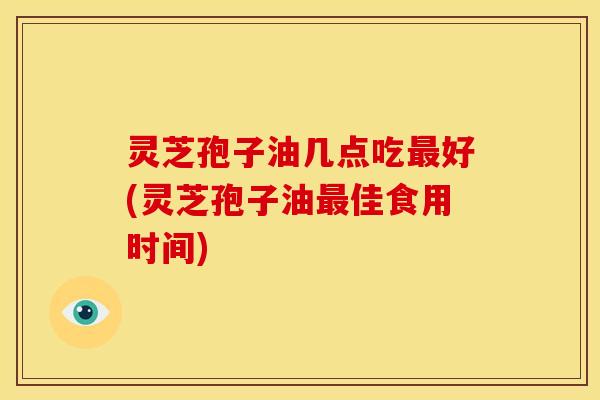 灵芝孢子油几点吃最好(灵芝孢子油最佳食用时间)