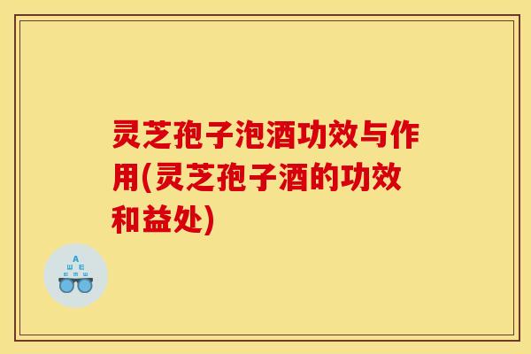 灵芝孢子泡酒功效与作用(灵芝孢子酒的功效和益处)