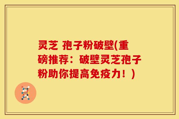 灵芝 孢子粉破壁(重磅推荐：破壁灵芝孢子粉助你提高免疫力！)