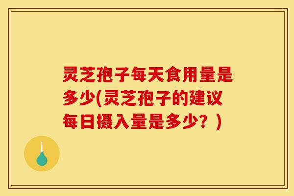 灵芝孢子每天食用量是多少(灵芝孢子的建议每日摄入量是多少?)