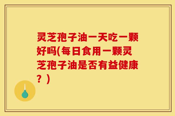 灵芝孢子油一天吃一颗好吗(每日食用一颗灵芝孢子油是否有益健康?)