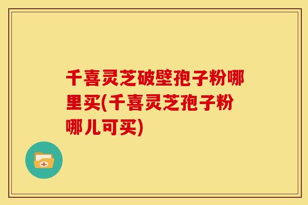 千喜灵芝破壁孢子粉哪里买(千喜灵芝孢子粉哪儿可买)