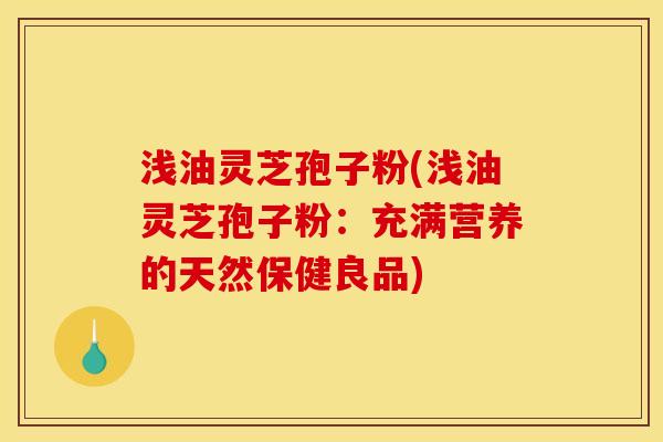 浅油灵芝孢子粉(浅油灵芝孢子粉：充满营养的天然保健良品)