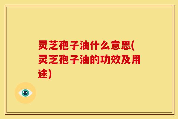 灵芝孢子油什么意思(灵芝孢子油的功效及用途)