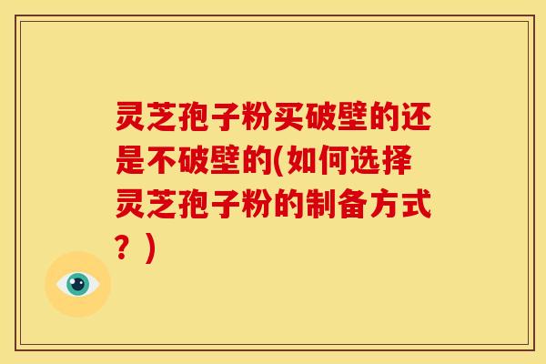 灵芝孢子粉买破壁的还是不破壁的(如何选择灵芝孢子粉的制备方式?)