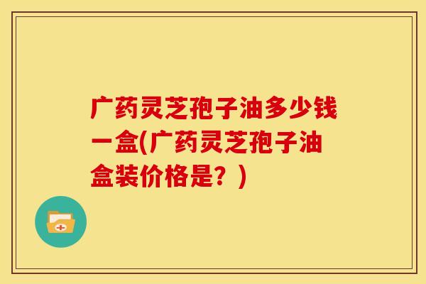 广药灵芝孢子油多少钱一盒(广药灵芝孢子油盒装价格是?)