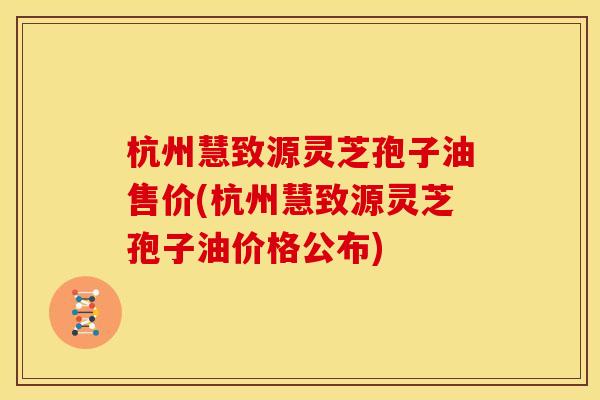 杭州慧致源灵芝孢子油售价(杭州慧致源灵芝孢子油价格公布)