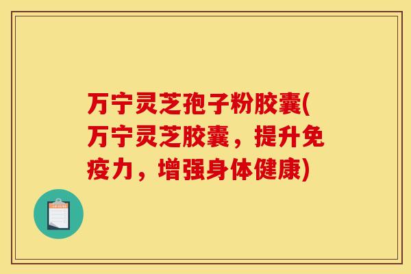 万宁灵芝孢子粉胶囊(万宁灵芝胶囊,提升免疫力,增强身体健康)