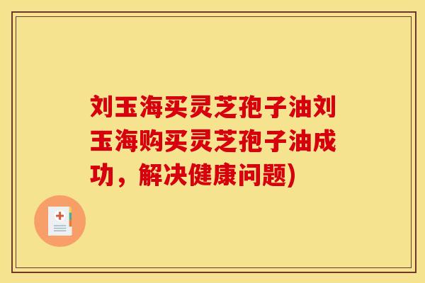 刘玉海买灵芝孢子油刘玉海购买灵芝孢子油成功,解决健康问题)