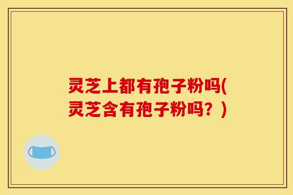 灵芝上都有孢子粉吗(灵芝含有孢子粉吗？)