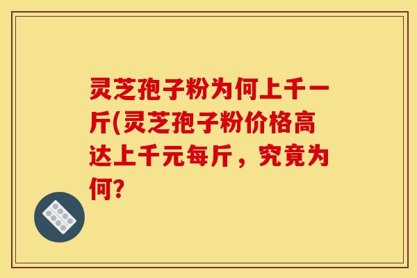 灵芝孢子粉为何上千一斤(灵芝孢子粉价格高达上千元每斤，究竟为何？