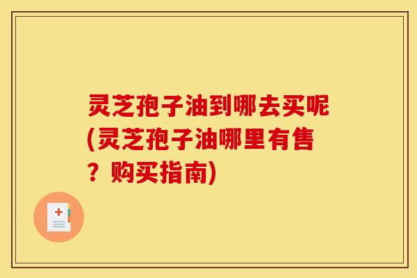 灵芝孢子油到哪去买呢(灵芝孢子油哪里有售?购买指南)