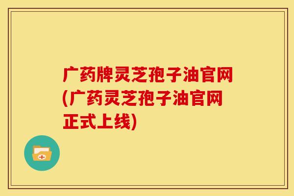 广药牌灵芝孢子油官网(广药灵芝孢子油官网正式上线)