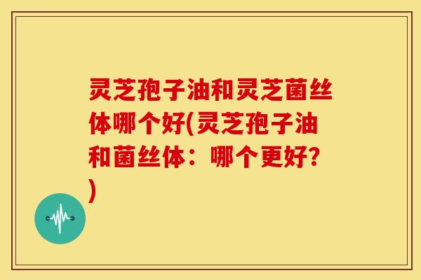 灵芝孢子油和灵芝菌丝体哪个好(灵芝孢子油和菌丝体:哪个更好?)
