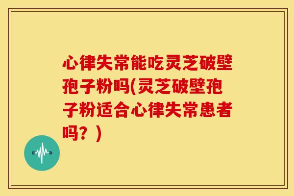 心律失常能吃灵芝破壁孢子粉吗(灵芝破壁孢子粉适合心律失常患者吗?)