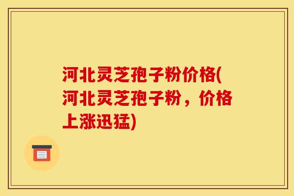 河北灵芝孢子粉价格(河北灵芝孢子粉，价格上涨迅猛)