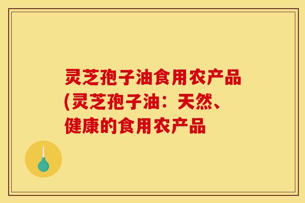 灵芝孢子油食用农产品(灵芝孢子油:天然、健康的食用农产品