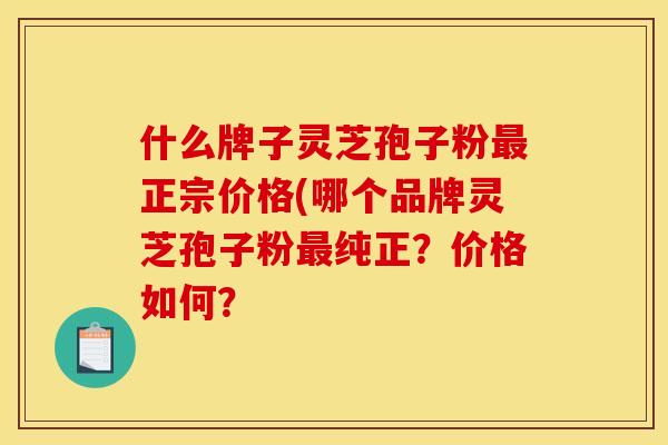 什么牌子灵芝孢子粉最正宗价格(哪个品牌灵芝孢子粉最纯正?价格如何?