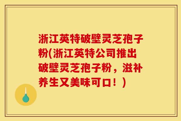 浙江英特破壁灵芝孢子粉(浙江英特公司推出破壁灵芝孢子粉,滋补养生又美味可口!)