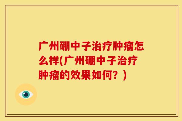 广州硼中子治疗肿瘤怎么样(广州硼中子治疗肿瘤的效果如何?)