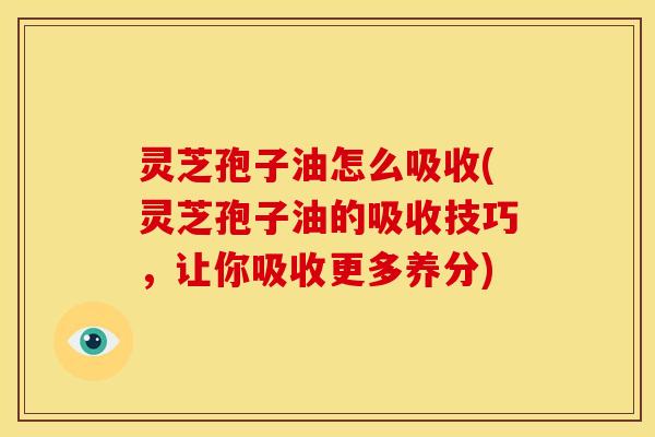 灵芝孢子油怎么吸收(灵芝孢子油的吸收技巧,让你吸收更多养分)