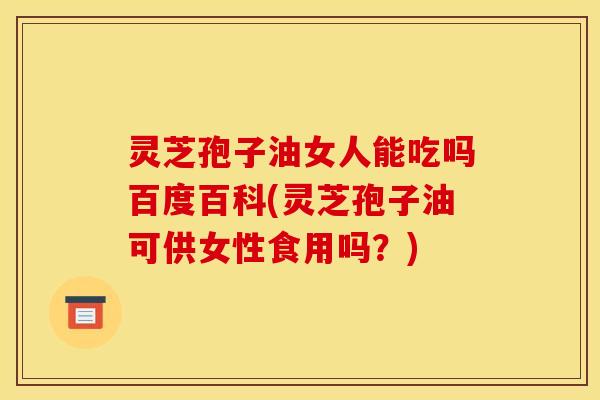 灵芝孢子油女人能吃吗百度百科(灵芝孢子油可供女性食用吗？)