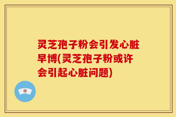 灵芝孢子粉会引发心脏早博(灵芝孢子粉或许会引起心脏问题)