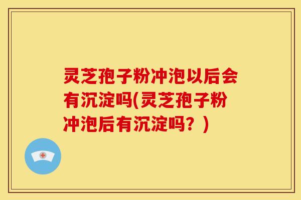 灵芝孢子粉冲泡以后会有沉淀吗(灵芝孢子粉冲泡后有沉淀吗?)