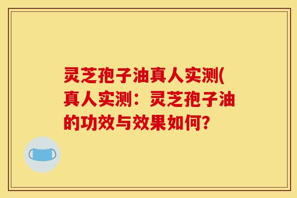 灵芝孢子油真人实测(真人实测：灵芝孢子油的功效与效果如何？