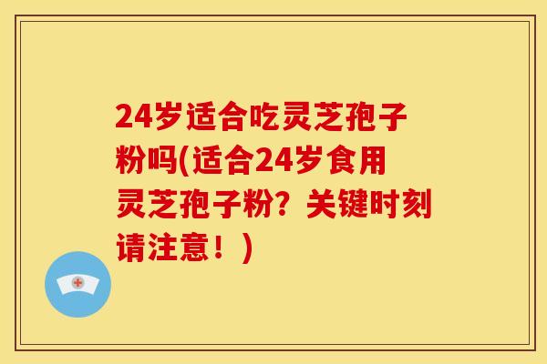24岁适合吃灵芝孢子粉吗(适合24岁食用灵芝孢子粉?关键时刻请注意!)