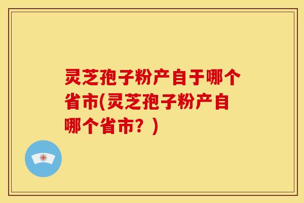 灵芝孢子粉产自于哪个省市(灵芝孢子粉产自哪个省市?)