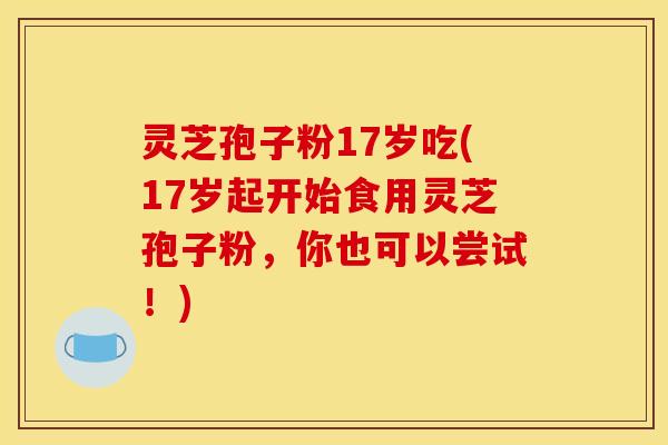 灵芝孢子粉17岁吃(17岁起开始食用灵芝孢子粉，你也可以尝试！)