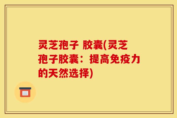 灵芝孢子 胶囊(灵芝孢子胶囊:提高免疫力的天然选择)
