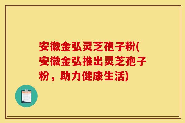 安徽金弘灵芝孢子粉(安徽金弘推出灵芝孢子粉,助力健康生活)