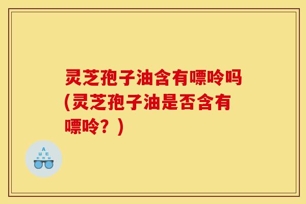灵芝孢子油含有嘌呤吗(灵芝孢子油是否含有嘌呤？)