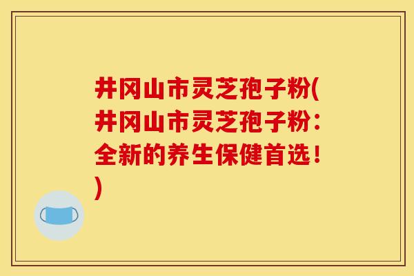 井冈山市灵芝孢子粉(井冈山市灵芝孢子粉：全新的养生保健首选！)