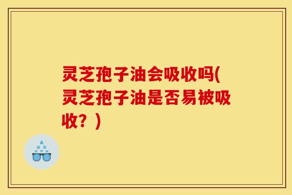 灵芝孢子油会吸收吗(灵芝孢子油是否易被吸收?)