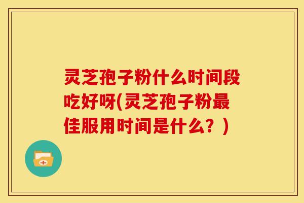 灵芝孢子粉什么时间段吃好呀(灵芝孢子粉最佳服用时间是什么？)